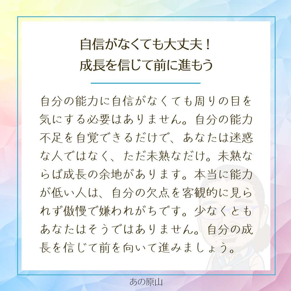 自分の能力に自信がなくても、周りの目を気にする必要はありません。自分の能力不足を自覚できるだけで、あなたは迷惑な人ではなく、ただ未熟なだけ。未熟ならば成長の余地があります。本当に能力が低い人は、自分の欠点を客観的に見られず、傲慢で嫌われがちです。少なくとも、あなたはそうではありません。自分の成長を信じて、前を向いて進みましょう。